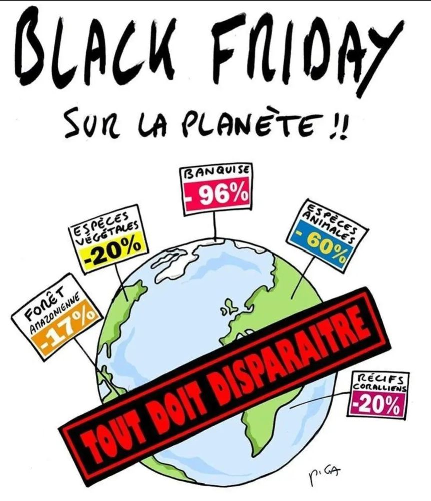 Dessin de Piga représentant une affiche avec le titre "Black friday sur la planète!!".
On y voit la terre avec des étiquettes de prix plantés dedans comme:
-17% sur la forêt Amazonienne
-20% sur les espèces végétales
-96% sur la banquise
-60% sur les espèces animales
Ou encore:
-20% sur les récifs coralliens
Une grande bannière est apposée sur la planète sur laquelle on peut lire "Tout doit disparaitre".