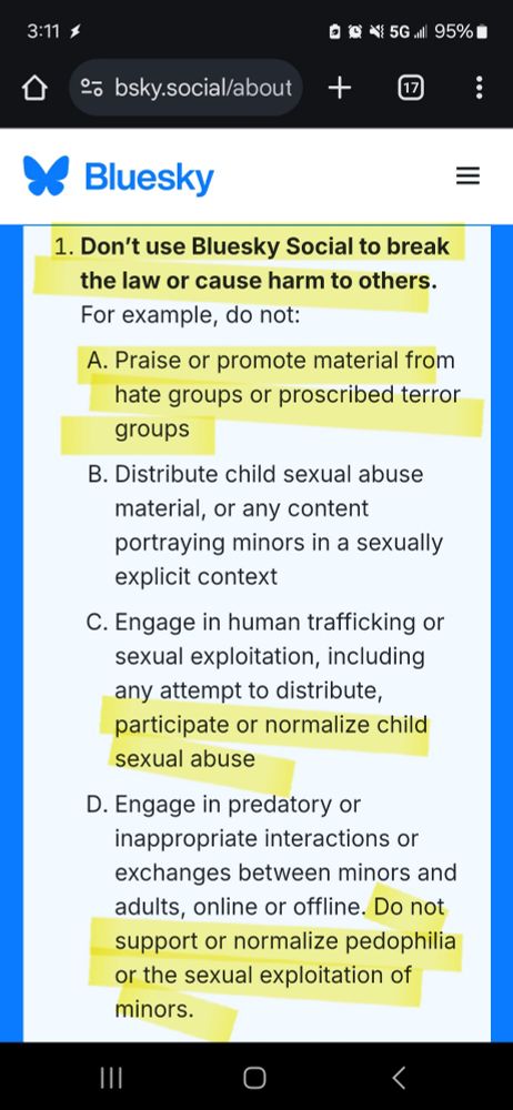 Bluesky's community guidelines rule number 1: Don't use Bluesky Social to break the law or cause harm to others. Do not: Praise or promote material from hate groups or proscribed terror groups, participate or normalize child sexual abuse, and do not support or normalize pedophilia or the sexual exploitation of minors.