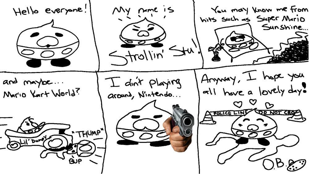 A terrible comic depicting Strollin' Stu. He says "Hello everyone! My name is Strollin' Stu!"
He is seen laying on a chair at the beach with a beverage, "You may know me from hits such as Super Mario Sunshine..."
He is now in a race kart running over Toad: "and maybe... Mario Kart World?"
Stu is pointing a gun at the viewer, "I ain't playing around Nintendo..."
Stu is looking pleased standing over a tape outline of a body behind police tape saying "Anyway, I hope you all have a lovely day!"
