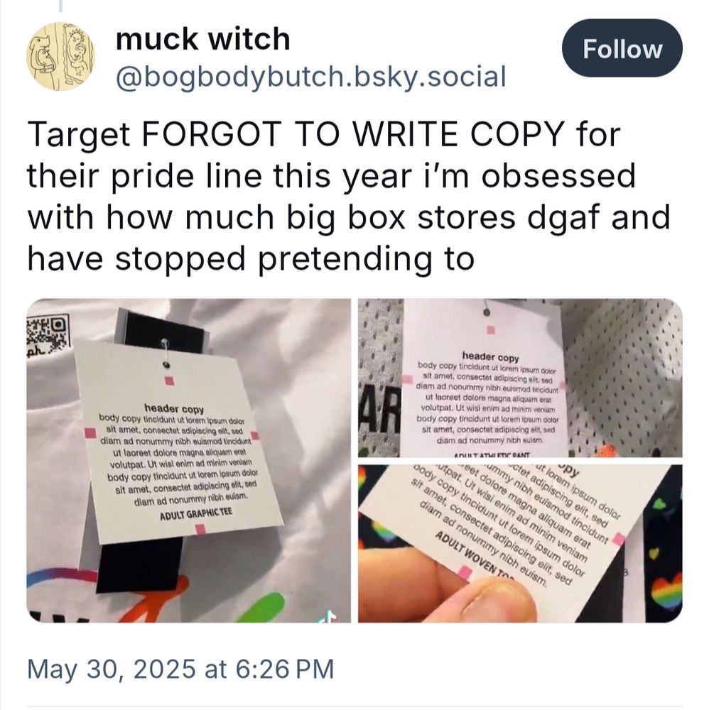 Screenshot of a post by muck witch @bogbodybutch.bsky.social 

Text says "Target FORGOT TO WRITE COPY for their pride line this year i'm obsessed with how much big box stores dgaf and have stopped pretending to"

Below the text there are three photos showing a tag on each item that reads " Header Copy (centered in bold) body copy with the Lorem ipsum generic filler for several lines. With the product description centered in bold at the bottom."
