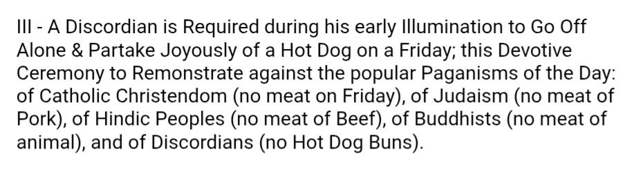 III - A Discordian is Required during his early Illumination to Go Off Alone & Partake Joyously of a Hot Dog on a Friday; this Devotive Ceremony to Remonstrate against the popular Paganisms of the Day: of Catholic Christendom (no meat on Friday), of Judaism (no meat of Pork), of Hindic Peoples (no meat of Beef), of Buddhists (no meat of animal), and of Discordians (no Hot Dog Buns).