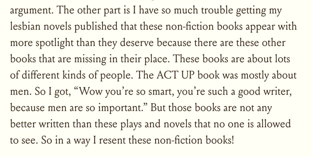 "The other part is I have so much trouble getting my lesbian novels published that these non-fiction books appear with more spotlight than they deserve because there are these other books that are missing in their place. These books are about lots of different kinds of people. The ACT UP book was mostly about men. So I got, “Wow you’re so smart, you’re such a good writer, because men are so important.” But those books are not any better written than these plays and novels that no one is allowed to see. So in a way I resent these non-fiction books!"