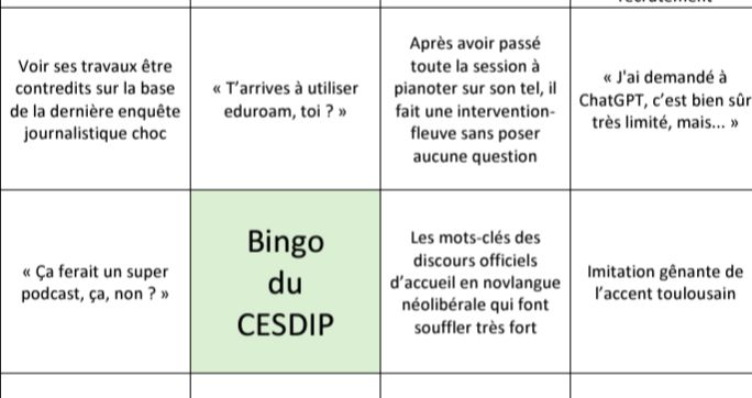 7 cases extraites du Bingo du CESDIP

- Voir ses travaux être contredits sur la base de la dernière enquête journalistique choc 
- "Ça ferait un super podcast, ça, non ?"
- "T’arrives à utiliser eduroam, toi ?"
- Après avoir passé toute la session à pianoter sur son tel, il fait une intervention-fleuve sans poser aucune question 
- « J'ai demandé à ChatGPT, c’est bien sûr très limité, mais... » 
- Les mots-clés des discours officiels d’accueil en novlangue néolibérale qui font souffler très fort 
- Imitation gênante de l’accent toulousain 
