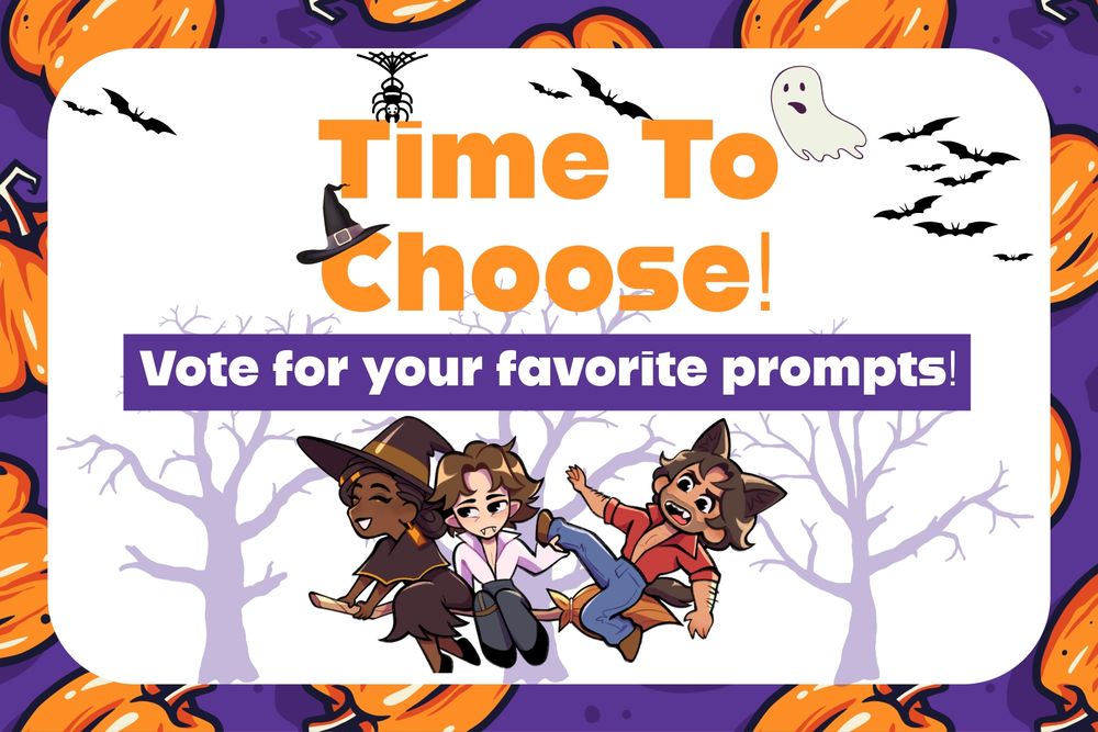 Halloween themed graphic card with the text "Time to Choose! Vote for your favorite prompts"

Below is artwork of
Mel (dressed as a witch), Viktor (dressed as a vampire), and Jayce (dressed as a werewolf) are all riding on a broom in the middle of a forset as a full moon glows behind them. Mel sits on the front of the broom, seeming to be in control of it. She has a smile on her face. Viktor is in the middle of the broom. He seem expressionless as he holds onto Jayce ankle. Jayce is at the end of the broom, looking about to fall off if not for Viktor holding him. There is a worried expression on Jayce's face.
