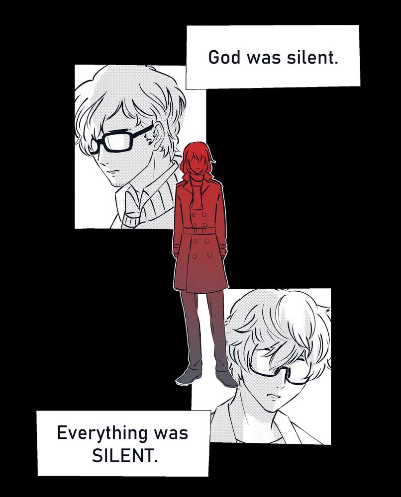 Page 6 of 7

The comic goes back to black and white, with only Akechi still toned red. His figure stands in a mostly black background. Above him, a panel of Maruki's sad face. Below him, a panel of Akira's face, obscured by his glasses.

Dialogue: God was silent. Everything was SILENT.