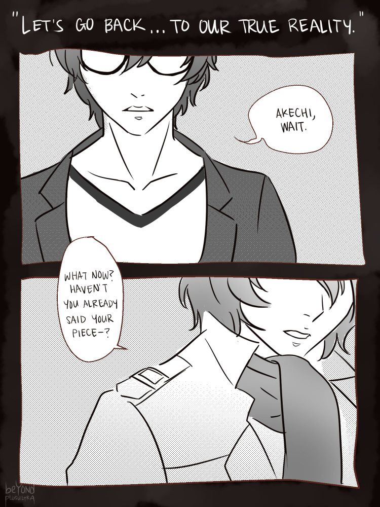 A comic. The title, in quotes, is Akechi's line from February 2 "Let's go back to our true reality."

The first page is two panels of Akira and Akechi's faces, with their eyes obscured by the frame. 

Akira: "Akechi, wait."
Goro: "What now? Haven't you already said your piece—?"