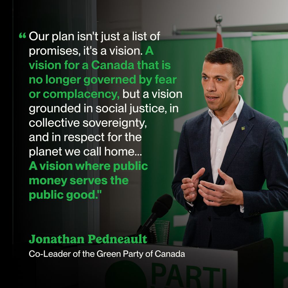 Photo of Jonathan Pedneault speaking with bold overlayed text that reads "Our plan isn't just a list of promises, it's a vision. A vision for a Canada that is no longer governed by fear or complacency, but a vision grounded in social justice, in collective sovereignty, and in respect for the planet we call home... A vision where public money serves the public good." - Jonathan Pedneault, Co-leader of the Green Party of Canada"
