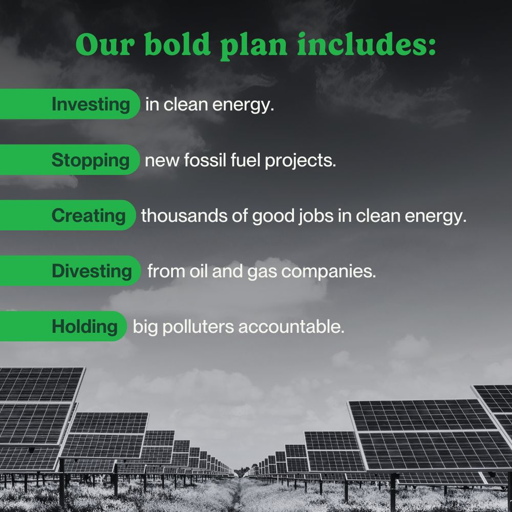 A bold header reads, “Our bold plan includes:” in light green letters. The plan is structured into five key action points, each featuring a highlighted keyword in light green: “Investing in clean energy”, “Stopping new fossil fuel projects”, “Creating thousands of good jobs in clean energy” “Holding big polluters accountable”, and “Divesting from oil and gas companies”. The background features a black-and-white photo of a solar farm with an overlaid black gradient.