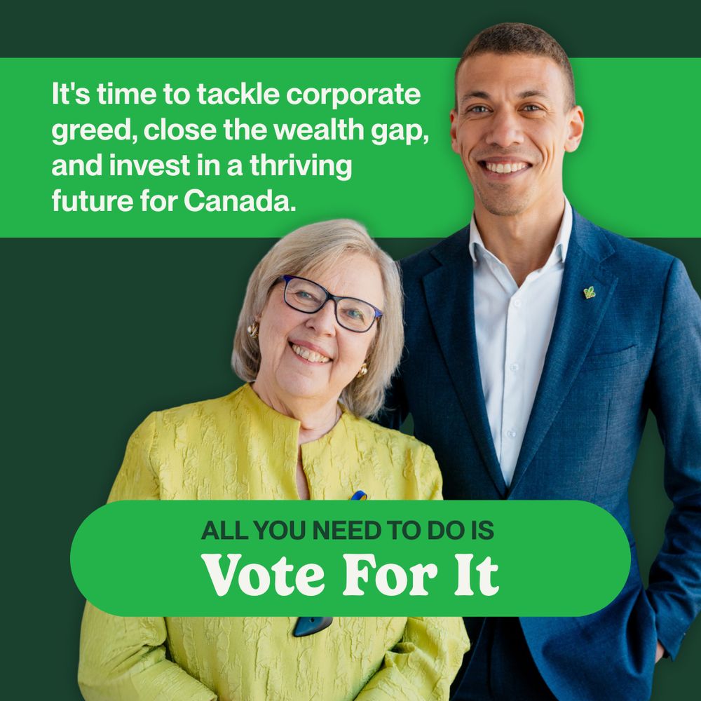 On a dark green background, an image of Co-Leaders Elizabeth May and Jonathan Pedneault is displayed. Running behind the image is a light green bar with text that reads, “It's time to tackle corporate greed, close the wealth gap, and invest in a thriving future for Canada.” Overlaying the image is a smaller light green bar that reads “All you need to do is Vote For It.”