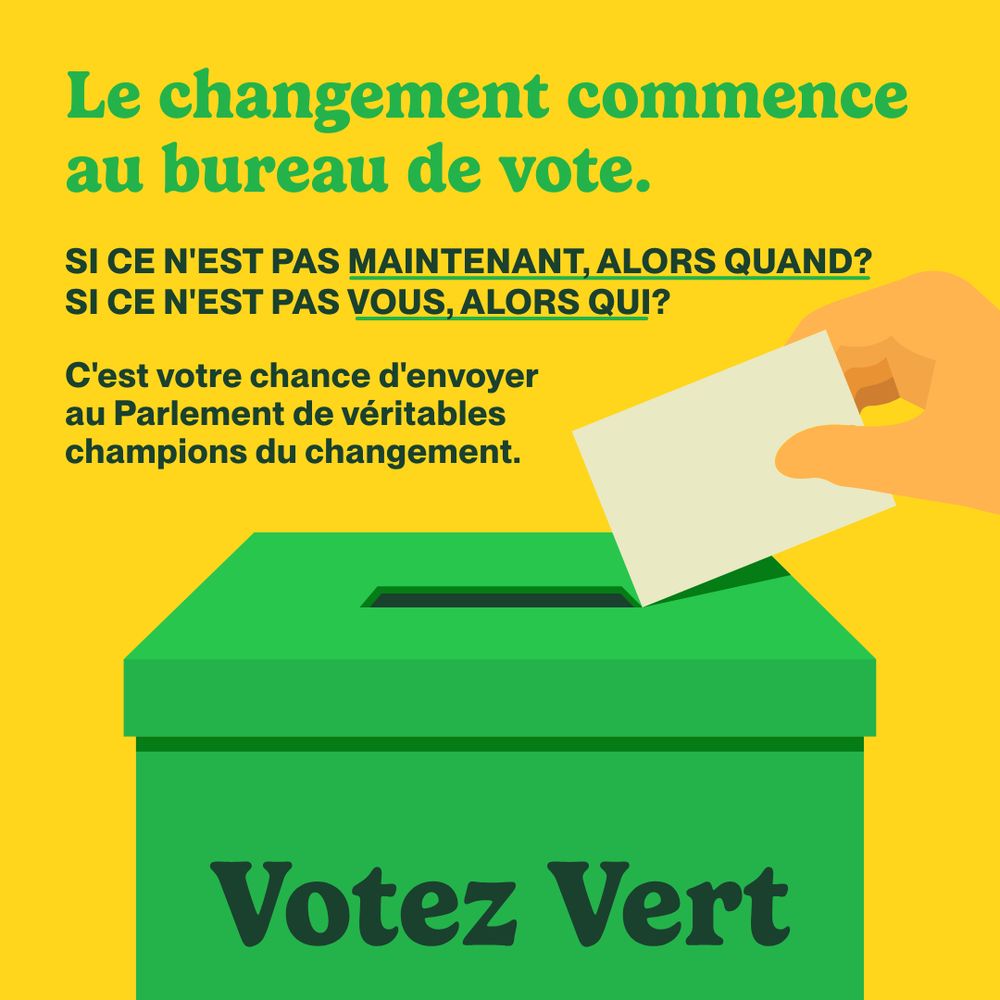 A solid yellow background features an illustration of a light green ballot box with a hand placing a ballot into it. The ballot box has dark green letters reading, “Votez Vert”. At the top of the image, a large light green header says, “Le changement commence au bureau de vote.” Below, dark green text reads, “Si ce n'est pas maintenant, alors quand? Si ce n'est pas vous, alors qui?” written in all caps, with “maintenant, alors quand” and “vous, alors qui” underlined. Smaller text underneath reads, “C'est votre chance d'envoyer au Parlement de véritables champions du changement.”