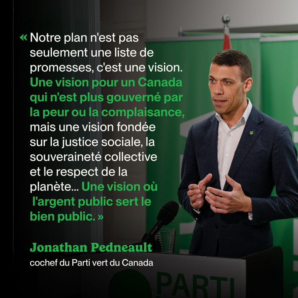 Photo of Jonathan Pedneault speaking with bold overlayed text that reads "Notre plan n'est pas seulement une liste de promesses, c'est une vision. Une vision pour un Canada qui n'est plus gouverné par la peur ou la complaisance, mais une vision fondée sur la justice sociale, la souveraineté collective et le respect de la planète... Une vision où l'argent public sert le bien public. - Jonathan Pedneault, cochef du Parti vert du Canada"