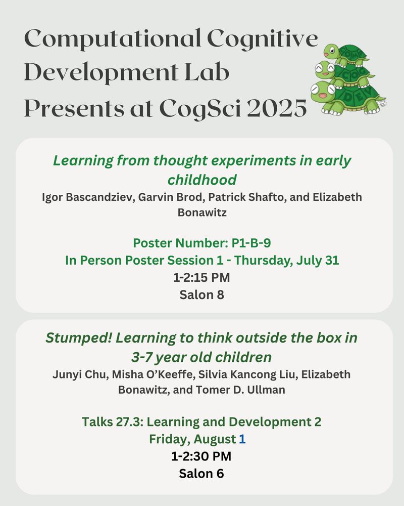 


Computational Cognitive Development Lab

Presents at CogSci 2025

Learning from thought experiments in early childhood
Igor Bascandziev, Garvin Brod, Patrick Shafto, and Elizabeth Bonawitz
Poster Number: P1-B-9
In Person Poster Session 1 - Thursday, July 31
1-2:15 PM
Salon 8

Stumped! Learning to think outside the box in 3-7 year old children
Junyi Chu, Misha O’Keeffe, Silvia Kancong Liu, Elizabeth Bonawitz, and Tomer D. Ullman

Talks 27.3: Learning and Development 2
Friday, August 1   
1-2:30 PM
Salon 6
