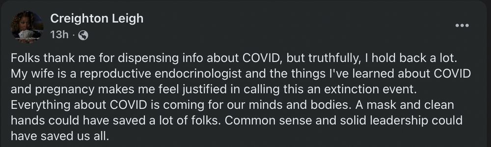 Creighton Leigh

Folks thank me for dispensing info about COVID, but truthfully, I hold back a lot. My wife is a reproductive endocrinologist and the things I've learned about COVID and pregnancy makes me feel justified in calling this an extinction event.  Everything about COVID is coming for our minds and bodies. A mask and clean hands could have saved a lot of folks. Common sense and solid leadership could have saved us all.