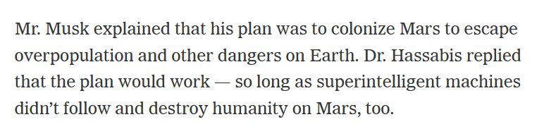 Mr. Musk explained that his plan was to colonize Mars to escape overpopulation and other dangers on Earth. Dr. Hassabis replied that the plan would work — so long as superintelligent machines didn’t follow and destroy humanity on Mars, too.