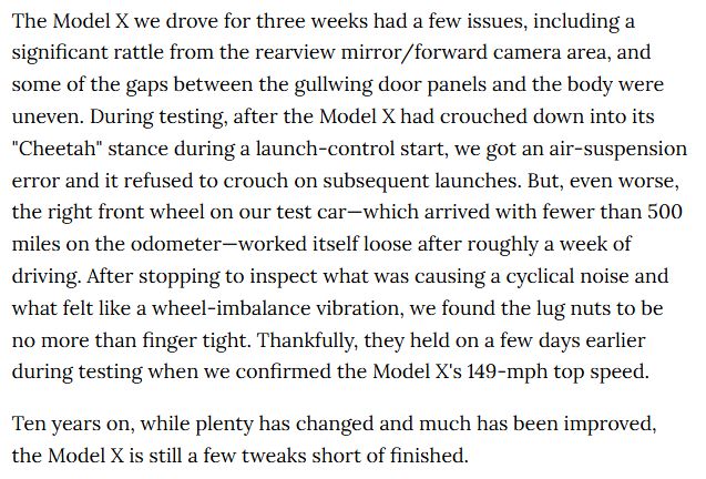 The Model X we drove for three weeks had a few issues, including a significant rattle from the rearview mirror/forward camera area, and some of the gaps between the gullwing door panels and the body were uneven. During testing, after the Model X had crouched down into its "Cheetah" stance during a launch-control start, we got an air-suspension error and it refused to crouch on subsequent launches. But, even worse, the right front wheel on our test car—which arrived with fewer than 500 miles on the odometer—worked itself loose after roughly a week of driving. After stopping to inspect what was causing a cyclical noise and what felt like a wheel-imbalance vibration, we found the lug nuts to be no more than finger tight. Thankfully, they held on a few days earlier during testing when we confirmed the Model X's 149-mph top speed.

Ten years on, while plenty has changed and much has been improved, the Model X is still a few tweaks short of finished.