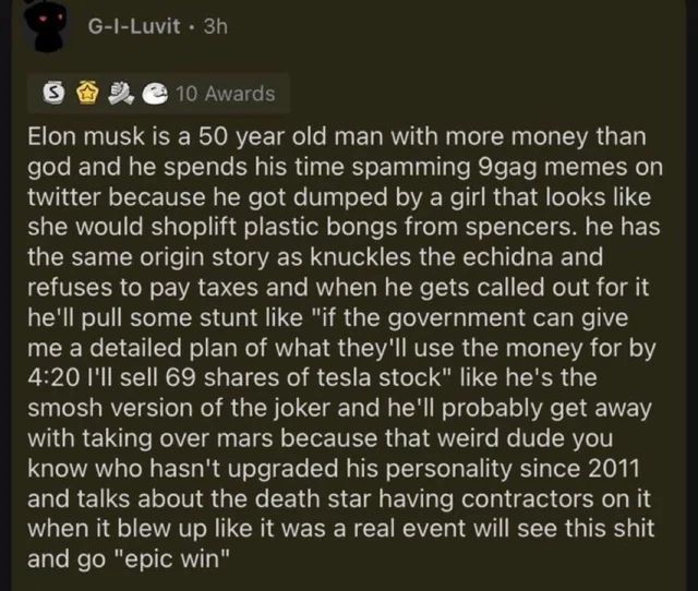 elon musk is a 50 year old man with more money than god and he spends his time spamming 9gag memes on twitter because he got dumped by a girl that looks like she would shoplift plastic bongs from spencers.

he has the same origin story as knuckles the echidna and refuses to pay taxes and when he gets called out for it he'll pull some stunt like "if the government can give me a detailed plan of what they'll use the money for by 4:20 I'll sell 69 shares of tesla stock" like he's the smosh version of the joker and he'll probably get away with taking over mars because that weird dude you know who hasn't upgraded his personality since 2011 and talks about the death star having contractors on it when it blew up like it was a real event will see this shit and go "epic win"