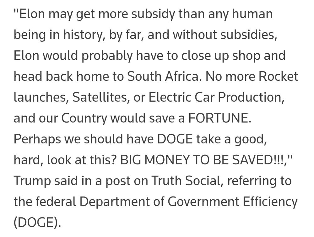 "Elon may get more subsidy than any human being in history, by far, and without subsidies, Elon would probably have to close up shop and head back home to South Africa. No more Rocket launches, Satellites, or Electric Car Production, and our Country would save a FORTUNE. Perhaps we should have DOGE take a good, hard, look at this? BIG MONEY TO BE SAVED!!!," Trump said in a post on Truth Social, referring to the federal Department of Government Efficiency (DOGE).