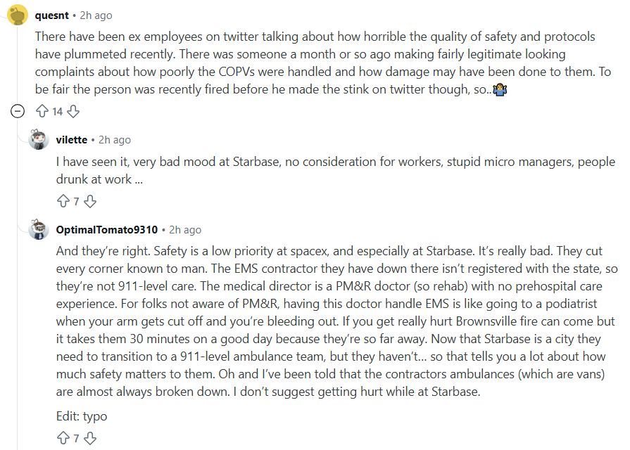 Reddit comments:

There have been ex employees on twitter talking about how horrible the quality of safety and protocols have plummeted recently. There was someone a month or so ago making fairly legitimate looking complaints about how poorly the COPVs were handled and how damage may have been done to them. To be fair the person was recently fired before he made the stink on twitter though, so..🤷‍♂️

I have seen it, very bad mood at Starbase, no consideration for workers, stupid micro managers, people drunk at work ...

And they’re right. Safety is a low priority at spacex, and especially at Starbase. It’s really bad. They cut every corner known to man. The EMS contractor they have down there isn’t registered with the state, so they’re not 911-level care. The medical director is a PM&R doctor (so rehab) with no prehospital care experience. For folks not aware of PM&R, having this doctor handle EMS is like going to a podiatrist when your arm gets cut off and you’re bleeding out. If you get really hurt Brownsville fire can come but it takes them 30 minutes on a good day because they’re so far away. Now that Starbase is a city they need to transition to a 911-level ambulance team, but they haven’t… so that tells you a lot about how much safety matters to them. Oh and I’ve been told that the contractors ambulances (which are vans) are almost always broken down. I don’t suggest getting hurt while at Starbase. 


