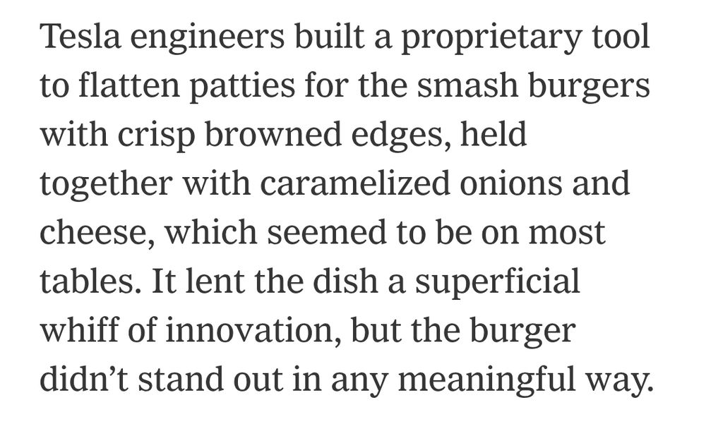 Tesla engineers built a proprietary tool to flatten patties for the smash burgers with crisp browned edges, held together with caramelized onions and cheese, which seemed to be on most tables. It lent the dish a superficial whiff of innovation, but the burger didn’t stand out in any meaningful way.