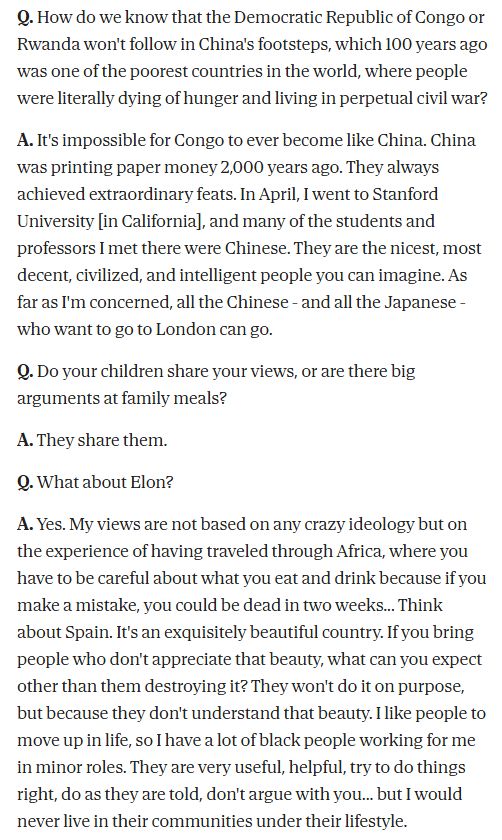 Q. How do we know that the Democratic Republic of Congo or Rwanda won't follow in China's footsteps, which 100 years ago was one of the poorest countries in the world, where people were literally dying of hunger and living in perpetual civil war?

A. It's impossible for Congo to ever become like China. China was printing paper money 2,000 years ago. They always achieved extraordinary feats. In April, I went to Stanford University [in California], and many of the students and professors I met there were Chinese. They are the nicest, most decent, civilized, and intelligent people you can imagine. As far as I'm concerned, all the Chinese - and all the Japanese - who want to go to London can go.

Q. Do your children share your views, or are there big arguments at family meals?

A. They share them.

Q. What about Elon?

A. Yes. My views are not based on any crazy ideology but on the experience of having traveled through Africa, where you have to be careful about what you eat and drink because if you make a mistake, you could be dead in two weeks... Think about Spain. It's an exquisitely beautiful country. If you bring people who don't appreciate that beauty, what can you expect other than them destroying it? They won't do it on purpose, but because they don't understand that beauty. I like people to move up in life, so I have a lot of black people working for me in minor roles. They are very useful, helpful, try to do things right, do as they are told, don't argue with you... but I would never live in their communities under their lifestyle.