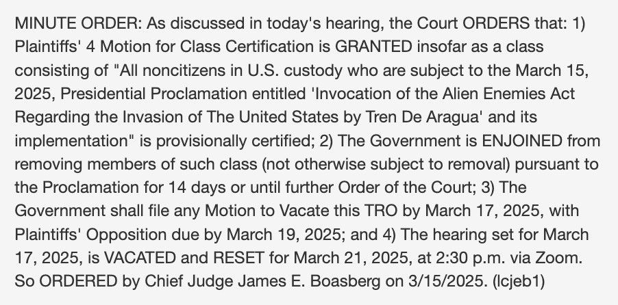 MINUTE ORDER: As discussed in today's hearing, the Court ORDERS that: 1) Plaintiffs' 4 Motion for Class Certification is GRANTED insofar as a class consisting of "All noncitizens in U.S. custody who are subject to the March 15, 2025, Presidential Proclamation entitled 'Invocation of the Alien Enemies Act Regarding the Invasion of The United States by Tren De Aragua' and its implementation" is provisionally certified; 2) The Government is ENJOINED from removing members of such class (not otherwise subject to removal) pursuant to the Proclamation for 14 days or until further Order of the Court; 3) The Government shall file any Motion to Vacate this TRO by March 17, 2025, with Plaintiffs' Opposition due by March 19, 2025; and 4) The hearing set for March 17, 2025, is VACATED and RESET for March 21, 2025, at 2:30 p.m. via Zoom.
So ORDERED by Chief Judge James E. Boasberg on 3/15/2025.