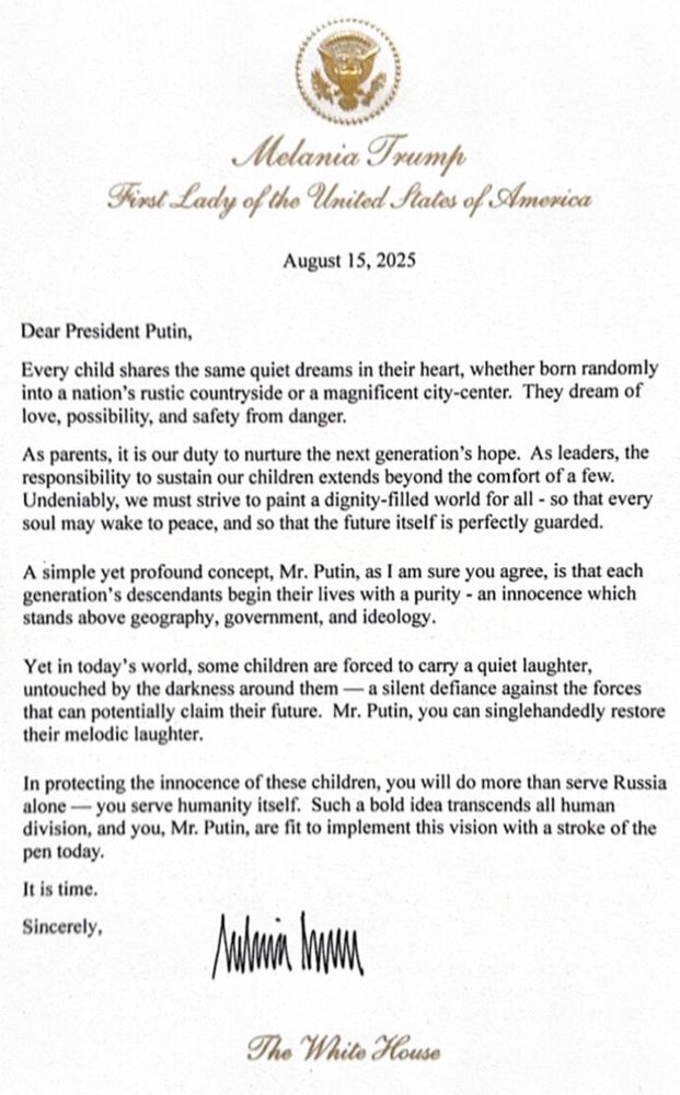 Dear President Putin, Every child shares the same quiet dreams in their heart, whether born randomly into a nation's rustic countryside or a magnificent city-center. They dream of love, possibility, and safety from danger. As parents, it is our duty to nurture the next generation's hope. As leaders, the responsibility to sustain our children extends beyond the comfort of a few. Undeniably, we must strive to paint a dignity-filled world for all - so that every soul may wake to peace, and so that the future itself is perfectly guarded. A simple yet profound concept, Mr. Putin, as I am sure you agree, is that each generation's descendants begin their lives with a purity - an innocence which stands above geography, government, and ideology. Yet in today's world, some children are forced to carry a quiet laughter, untouched by the darkness around them — a silent defiance against the forces that can potentially claim their future. Mr. Putin, you can singlehandedly restore their melodic laughter. In protecting the innocence of these children, you will do more than serve Russia alone — you serve humanity itself. Such a bold idea transcends all human division, and you, Mr. Putin, are fit to implement this vision with a stroke of the pen today. It is time. Sincerely, [Fake Melania signature that looks like Trump signed it]