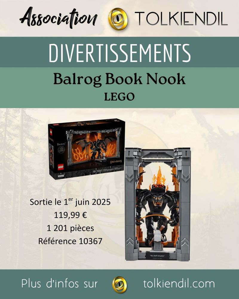 Association Tolkiendil
Divertissements
Balrog Book Nook LEGO
Sortie le 1er juin 2025
119€99
1201 pièces
Référence 10367
Plus d'infos sur Tolkiendil.com

[Images de la boîte et du montage contenant Le Balrog face à Gandalf dans un décor de flamme et de colonnes]