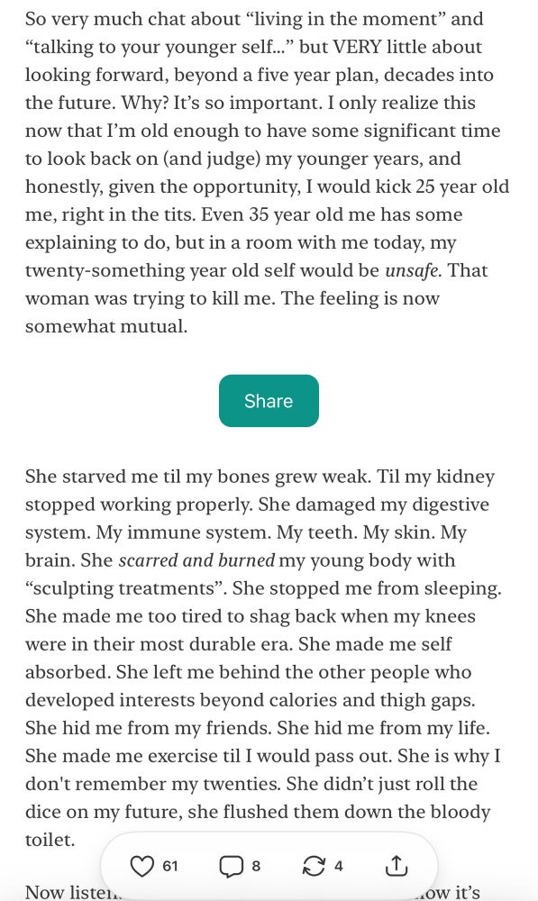 So very much chat about “living in the moment” and “talking to your younger self…” but VERY little about looking forward, beyond a five year plan, decades into the future. Why? It’s so important. I only realize this now that I’m old enough to have some significant time to look back on (and judge) my younger years, and honestly, given the opportunity, I would kick 25 year old me, right in the tits. Even 35 year old me has some explaining to do, but in a room with me today, my twenty-something year old self would be unsafe. That woman was trying to kill me. The feeling is now somewhat mutual.

She starved me til my bones grew weak. Til my kidney stopped working properly. She damaged my digestive system. My immune system. My teeth. My skin. My brain. She scarred and burned my young body with “sculpting treatments”. She stopped me from sleeping. She made me too tired to shag back when my knees were in their most durable era. She made me self absorbed. She left me behind the other people who developed interests beyond calories and thigh gaps. She hid me from my friends. She hid me from my life. She made me exercise til I would pass out. She is why I don't remember my twenties. She didn’t just roll the dice on my future, she flushed them down the bloody toilet. 