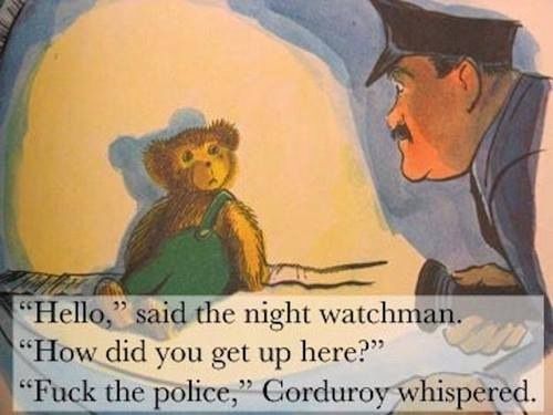 Corduroy the bear from the classic children's book sits with his torn green overalls against a wall, illuminated by the flashlight of a cop in uniform. 
"Hello,'
" said the night watchman.
"How did you get up here?"
"Fuck the police," Corduroy whispered.