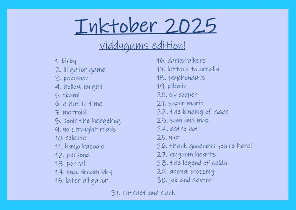 Inktober 2025

viddygums edition

1. kirby
2. lil gator game
3. pokemon
4. hollow knight
5. okami
6. a hat in time
7. metroid
8. sonic the hedgehog
9. no straight roads
10. celeste
11. banjo kazooie
12. persona
13. portal
14. ena dream bbq
15. later alligator
16. darkstalkers
17. letters to arralla
18. psychonauts
19. pikmin
20. sly cooper
21. super mario
22. the binding of isaac
23. sam and max
24. astro bot
25. nier
26. thank goodness you're here!
27. kingdom hearts
28. the legend of zelda
29. animal crossing
30. jak and daxter
31. ratchet and clank