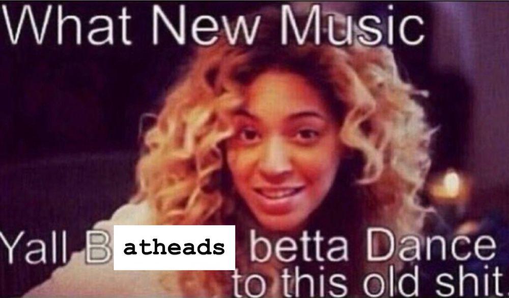 Bey Onsay saying "What new music? Y'all batheads better dance to this old shit"