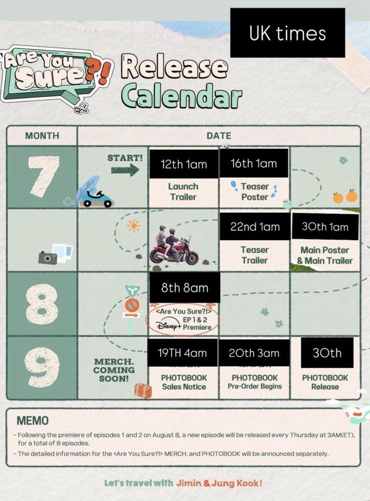 July
12th 1am launch trailer
16th 1am teaser poster
22nd 1am teaser trailer
30th 1am main poster and main trailer 

August 
8th 8am episode 1 & 2 premiere 

September
19TH 4am photobook sales notice
20th 3am photobook pre-order begins
30th photobook release 

Memo: following the premiere of episodes 1 & 2 on August 8, a new episode will be released every Thursday at 8am UK for a total of 8 episodes 
- the detailed information for the Are You Sure merch and photobook will be announced separately