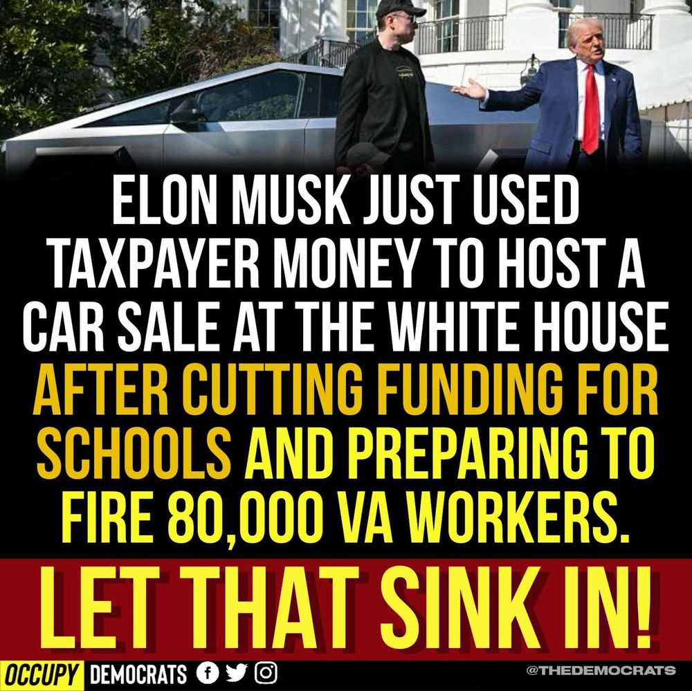 "ELON MUSK JUST USED TAXPAYER MONEY TO HOST A CAR SALE AT THE WHITE HOUSE
AFTER CUTTING FUNDING FOR SCHOOLS AND PREPARING TO FIRE 80,000 VA WORKERS.
LET THAT SINK IN!"

(Sourced from Occupy Democrats @TheDemocrats)