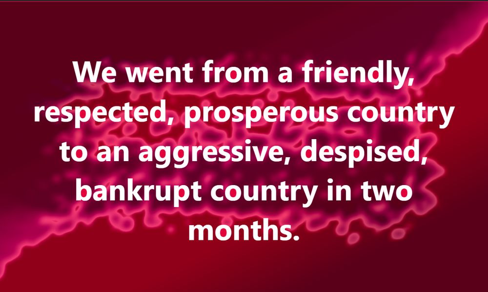 We went from a friendly, respected, prosperous country to an aggressive, despised, bankrupt country in two months.