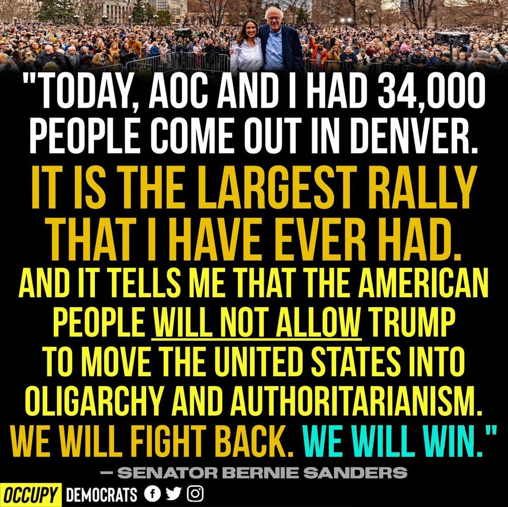 Today, AOC and I had 34,000 people come out in Denver.

It is the largest rally that I have ever had.
And it tells me that the American people will not allow Trump to move the United States into oligarchy and authoritarianism.
We will fight back. We will win."

— Senator Bernie Sanders

Occupy Democrats