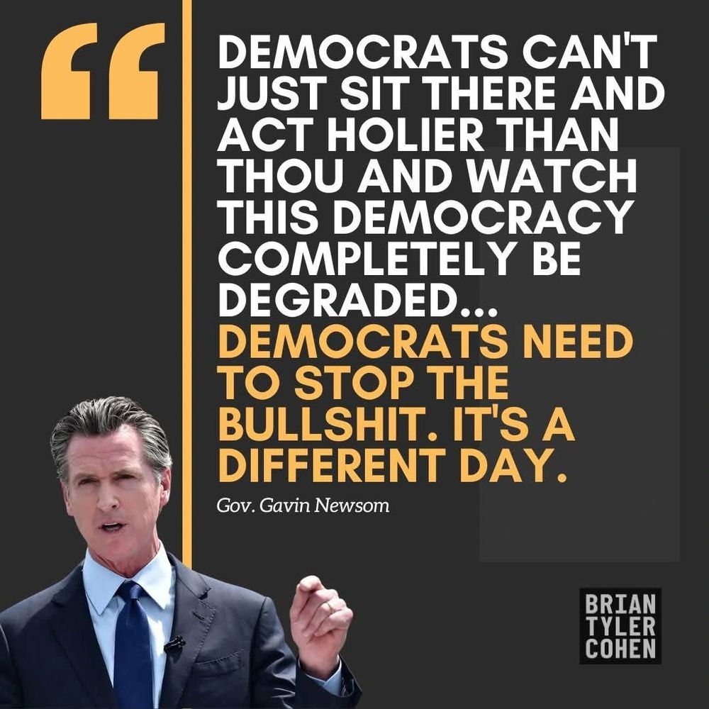 "DEMOCRATS CAN'T JUST SIT THERE AND ACT HOLIER THAN THOU AND WATCH THIS DEMOCRACY COMPLETELY BE DEGRADED...
DEMOCRATS NEED TO STOP THE BULLSHIT. IT'S A DIFFERENT DAY."

Gov. Gavin Newsom

BRIAN TYLER COHEN