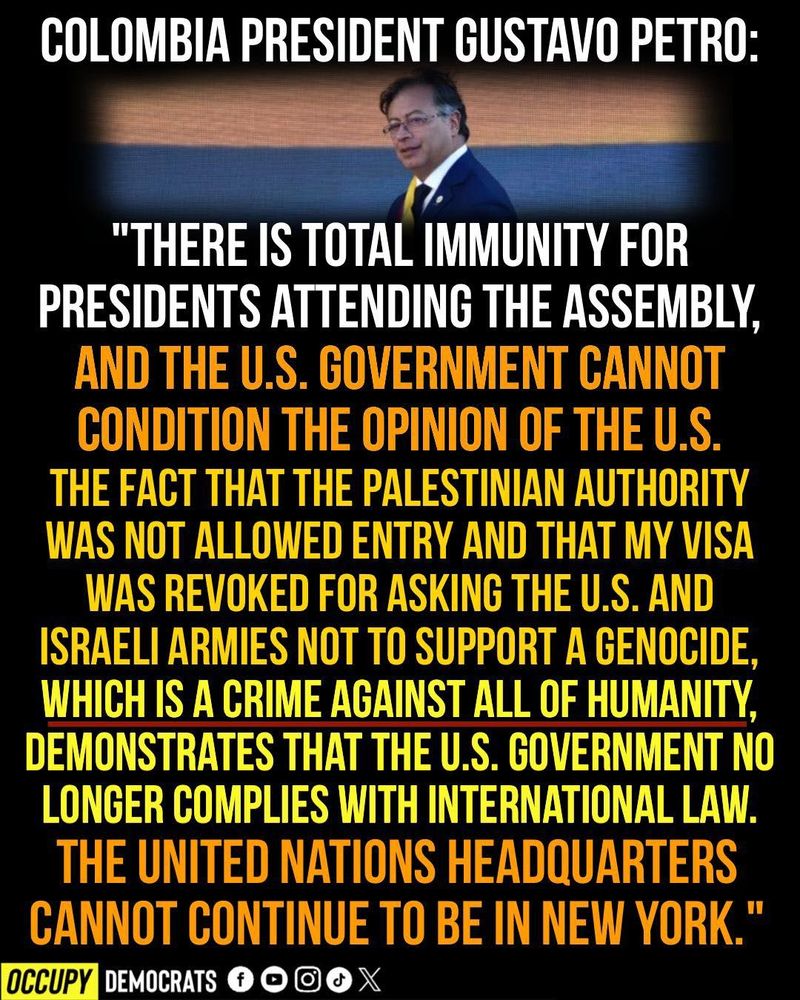 COLOMBIA PRESIDENT GUSTAVO PETRO:

"There is total immunity for presidents attending the assembly, and the U.S. government cannot condition the opinion of the U.S. The fact that the Palestinian Authority was not allowed entry and that my visa was revoked for asking the U.S. and Israeli armies not to support a genocide, which is a crime against all of humanity, demonstrates that the U.S. government no longer complies with international law. The United Nations headquarters cannot continue to be in New York."