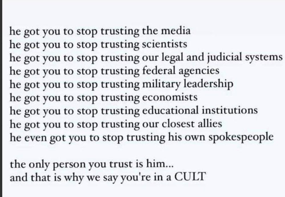 he got you to stop trusting the media
he got you to stop trusting scientists
he got you to stop trusting our legal and judicial systems
he got you to stop trusting federal agencies
he got you to stop trusting military leadership
he got you to stop trusting economists
he got you to stop trusting educational institutions
he got you to stop trusting our closest allies
he even got you to stop trusting his own spokespeople

the only person you trust is him...
and that is why we say you're in a CULT