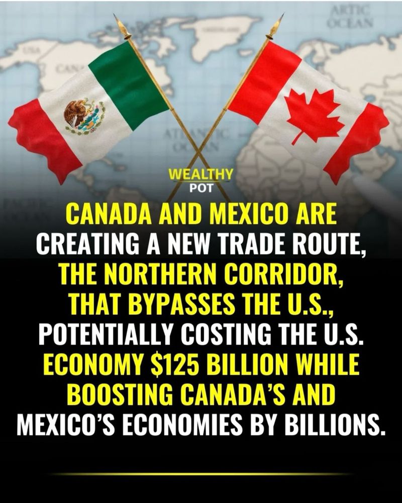 CANADA AND MEXICO ARE CREATING A NEW TRADE ROUTE, THE NORTHERN CORRIDOR, THAT BYPASSES THE U.S., POTENTIALLY COSTING THE U.S. ECONOMY $125 BILLION WHILE BOOSTING CANADA’S AND MEXICO’S ECONOMIES BY BILLIONS.