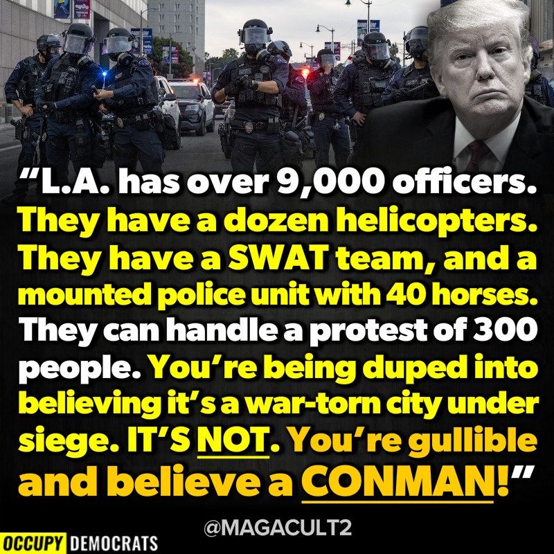 “L.A. has over 9,000 officers.
They have a dozen helicopters.
They have a SWAT team, and a mounted police unit with 40 horses.
They can handle a protest of 300 people. You’re being duped into believing it’s a war-torn city under siege. IT’S NOT. You’re gullible and believe a CONMAN!”

OCCUPY DEMOCRATS
@MAGACULT2
