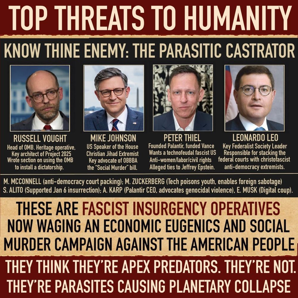 TOP THREATS TO HUMANITY KNOW THINE ENEMY: THE PARASITIC CASTRATOR RUSSELL VOUGHT Head of OMB. Heritage operative, Key architect of Project 2025 Wrote section on using the OMB to install a dictatorship. MIKE JOHNSON US Speaker of the House Christian Jihad Extremist Key advocate of OBDBA the “Social Murder” bill. PETER THIEL Founded Palantir, funded Vance Wants a technofeudal fascist US Anti-women/labor/civil rights Alleged ties to Jeffrey Epstein. LEONARDO LEO Key Federalist Society Leader Responsible for stacking the federal courts with christofascist anti-democracy extremists. M. MCCONNELL (anti-democracy court packing); M. ZUCKERBERG (Tech poisons youth, enables foreign sabotage) S. ALITO (Supported Jan 6 insurrection); A. KARP (Palantir CEO, advocates genocidal violence), E. MUSK (Digital coup). THESE ARE FASCIST INSURGENCY OPERATIVES NOW WAGING AN ECONOMIC EUGENICS AND SOCIAL MURDER CAMPAIGN AGAINST THE AMERICAN PEOPLE. THEY THINK THEY’RE APEX PREDATORS. THEY’RE NOT. THEY’RE PARASITES CAUSING PLANETARY COLLAPSE.