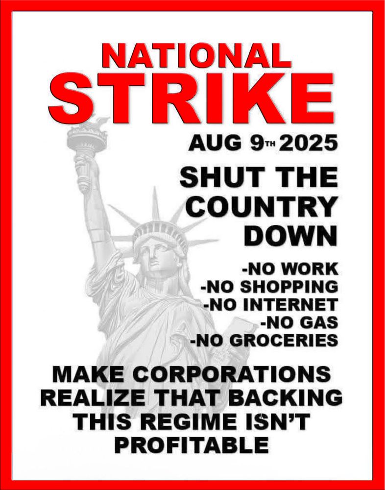 NATIONAL STRIKE
AUG 9TH 2025
SHUT THE COUNTRY DOWN

NO WORK

NO SHOPPING

NO INTERNET

NO GAS

NO GROCERIES

MAKE CORPORATIONS REALIZE THAT BACKING THIS REGIME ISN’T PROFITABLE