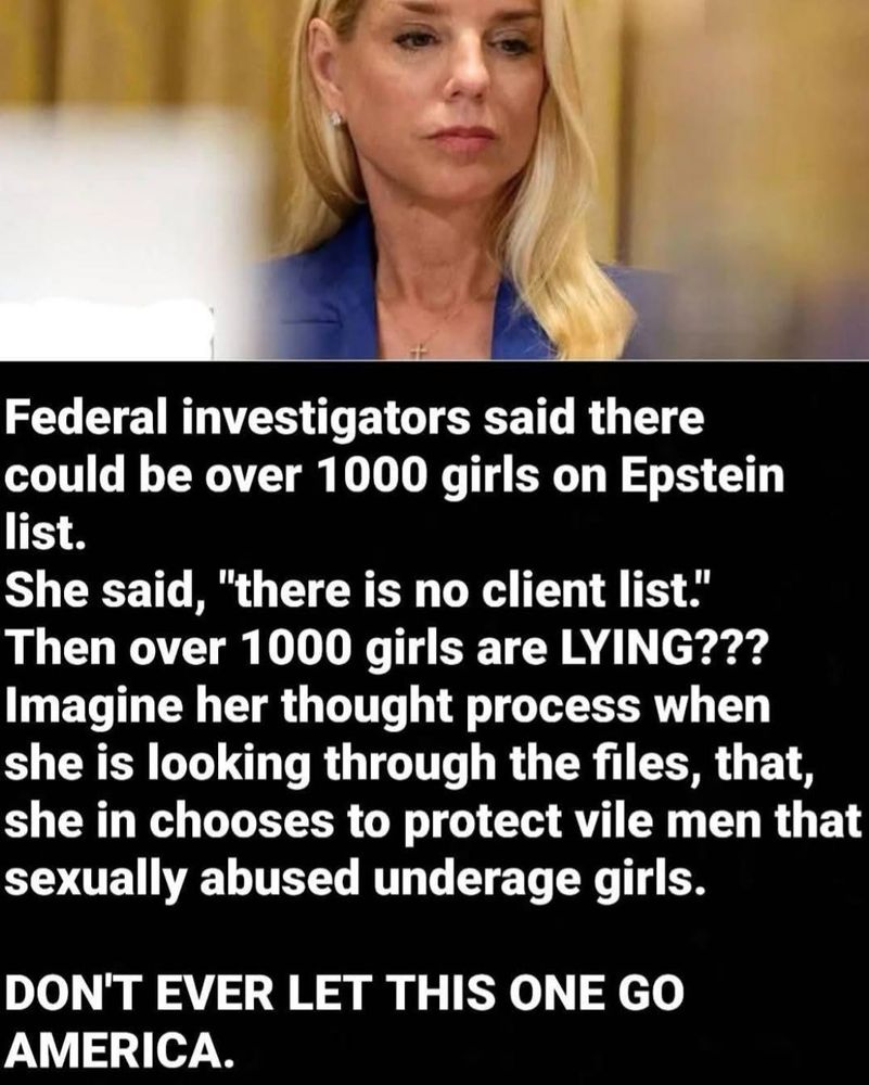 Federal investigators said there could be over 1000 girls on Epstein list.
She said, "there is no client list."
Then over 1000 girls are LYING???
Imagine her thought process when she is looking through the files, that, she in chooses to protect vile men that sexually abused underage girls.

DON'T EVER LET THIS ONE GO AMERICA.