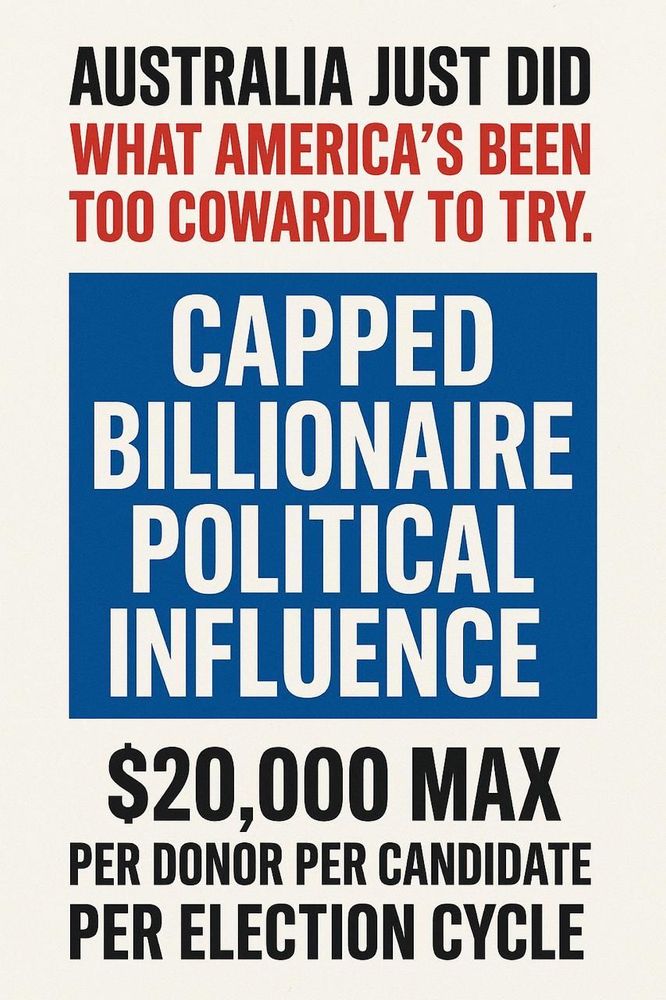 AUSTRALIA JUST DID WHAT AMERICA'S BEEN TOO COWARDLY TO TRY.

CAPPED BILLIONAIRE POLITICAL INFLUENCE

$20,000 MAX PER DONOR PER CANDIDATE PER ELECTION CYCLE