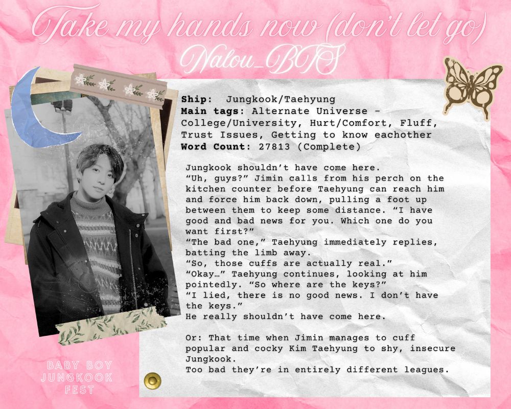 Jungkook shouldn’t have come here.

“Uh, guys?” Jimin calls from his perch on the kitchen counter before Taehyung can reach him and force him back down, pulling a foot up between them to keep some distance. “I have good and bad news for you. Which one do you want first?”
“The bad one,” Taehyung immediately replies, batting the limb away.
“So, those cuffs are actually real.”
“Okay…” Taehyung continues, looking at him pointedly. “So where are the keys?”
“I lied, there is no good news. I don’t have the keys.”

He really shouldn’t have come here.

Or: That time when Jimin manages to cuff popular and cocky Kim Taehyung to shy, insecure Jungkook.
Too bad they’re in entirely different leagues.