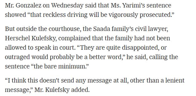 Mr. Gonzalez on Wednesday said that Ms. Yarimi’s sentence showed “that reckless driving will be vigorously prosecuted.”

But outside the courthouse, the Saada family’s civil lawyer, Herschel Kulefsky, complained that the family had not been allowed to speak in court. “ They are quite disappointed, or outraged would probably be a better word,” he said, calling the sentence “the bare minimum.”

“I think this doesn’t send any message at all, other than a lenient message,” Mr. Kulefsky added.
