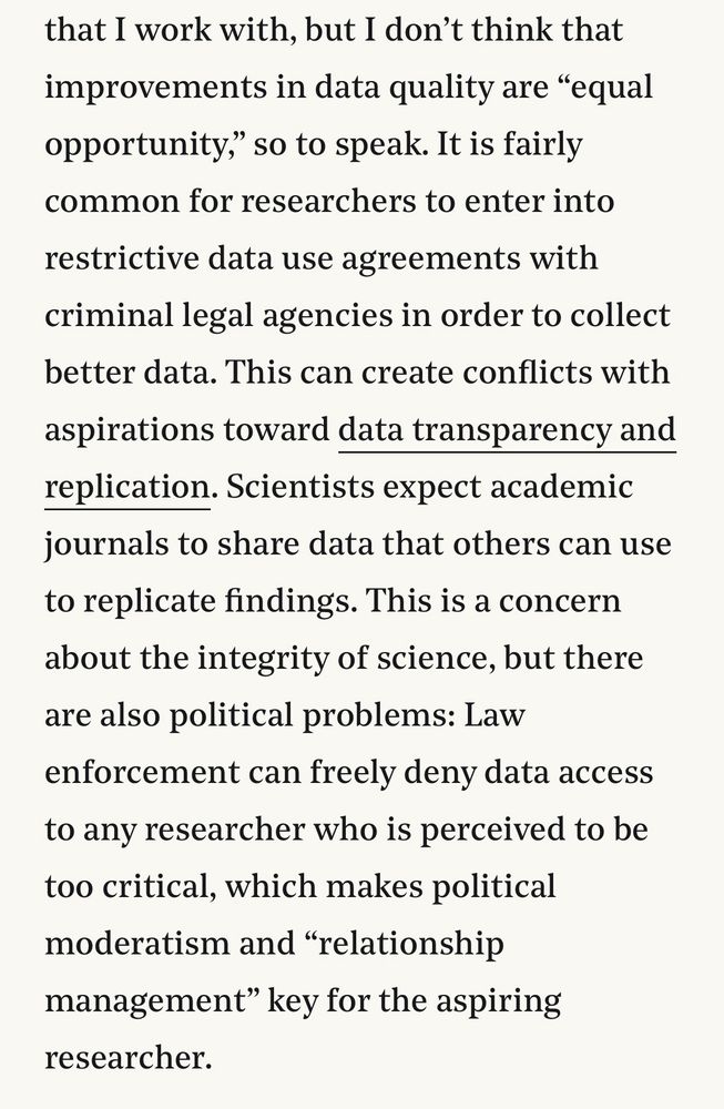 I don’t think that improvements in data quality are “equal opportunity,” so to speak. It is fairly common for researchers to enter into restrictive data use agreements with criminal legal agencies in order to collect better data. This can create conflicts with aspirations toward data transparency and replication. Scientists expect academic journals to share data that others can use to replicate findings. This is a concern about the integrity of science, but there are also political problems: Law enforcement can freely deny data access to any researcher who is perceived to be too critical, which makes political moderatism and “relationship management” key for the aspiring researcher.