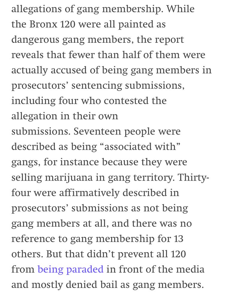 While the Bronx 120 were all painted as dangerous gang members, the report reveals that fewer than half of them were actually accused of being gang members in prosecutors' sentencing submissions, including four who contested the allegation in their own submissions. Seventeen people were described as being "associated with" gangs, for instance because they were selling marijuana in gang territory. Thirty-four were affirmatively described in prosecutors' submissions as not being gang members at all, and there was no reference to gang membership for 13 others. But that didn't prevent all 120 from being paraded in front of the media and mostly denied bail as gang members.