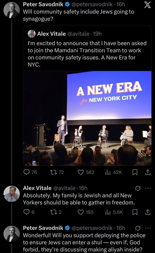 Peter Savodnik
@petersavodnik•16h
Will community safety include Jews going to synagogue?
Alex Vitale @avitale 19h
I'm excited to announce that I have been asked to join the Mamdani Transition Team to work on community safety issues. A New Era for NYC.
X
A NEW ERA for NEW YORK CITY
76
1772
582
thl 42K
Alex Vitale @avitale • 16h
Absolutely. My family is Jewish and all New Yorkers should be able to gather in freedom.
195
ıll 5.6K
Peter Savodnik ®
@petersavodnik •16h
Wonderful! Will you support deploying the police to ensure Jews can enter a shul — even if, God forbid, they're discussing making aliyah inside?