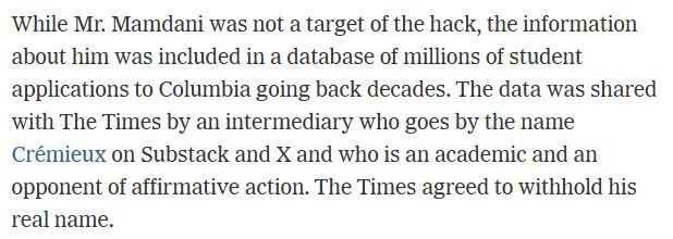 While Mr. Mamdani was not a target of the hack, the information about him was included in a database of millions of student applications to Columbia going back decades. The data was shared with The Times by an intermediary who goes by the name Crémieux on Substack and X and who is an academic and an opponent of affirmative action. The Times agreed to withhold his real name.

